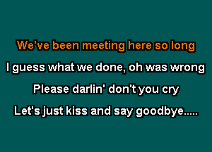 We've been meeting here so long
I guess what we done, oh was wrong
Please darlin' don't you cry

Let's just kiss and say goodbye .....