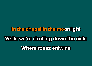 In the chapel in the moonlight

While we're strolling down the aisle

Where roses entwine