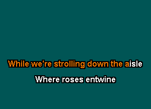 While we're strolling down the aisle

Where roses entwine