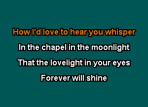 How I'd love to hear you whisper

In the chapel in the moonlight

That the lovelight in your eyes

Forever will shine