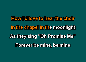 How I'd love to hear the choir

In the chapel in the moonlight

As they sing 0h Promise Me

Forever be mine, be mine