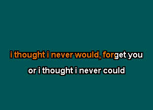i thought i never would, forget you

or i thoughti never could