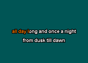 all day long and once a night

from dusk till dawn