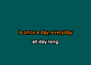 is once a day, everyday

all day long