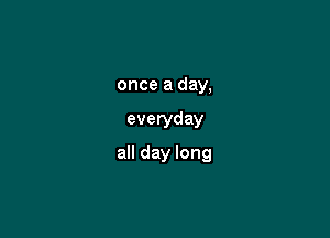 once a day,

everyday

all day long