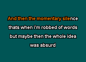 And then the momentary silence

thats when i'm robbed ofwords
but maybe then the whole idea

was absurd