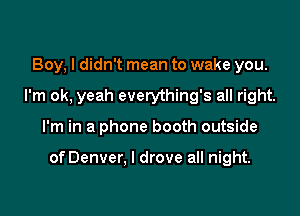 Boy, I didn't mean to wake you.
I'm ok, yeah everything's all right.

I'm in a phone booth outside

of Denver. I drove all night.