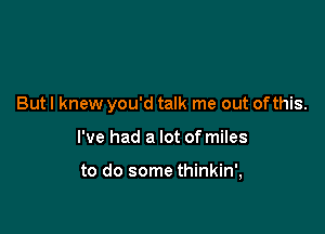 But I knew you'd talk me out ofthis.

I've had a lot of miles

to do some thinkin',