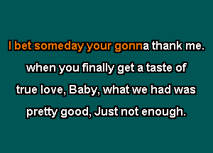 I bet someday your gonna thank me.
when you finally get a taste of
true love, Baby, what we had was

pretty good, Just not enough.