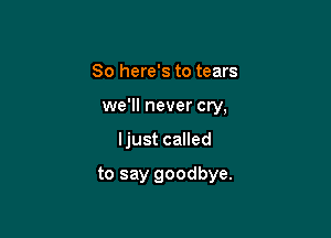 So here's to tears
we'll never cry,

ljust called

to say goodbye.