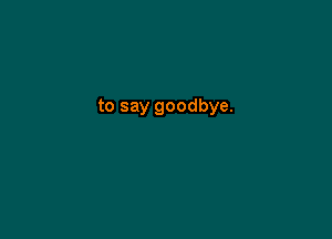 to say goodbye.