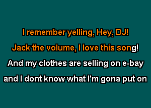 I remember yelling, Hey, DJ!
Jack the volume, I love this song!
And my clothes are selling on e-bay

and I dont know what I'm gona put on