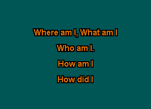 Where am I, What am I
Who am I.

How am I
How did I