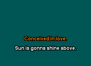 Conceived in love.

Sun is gonna shine above.