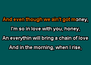 And even though we ain't got money,
I'm so in love with you, honey,
An everythin will bring a chain oflove

And in the morning, when I rise,