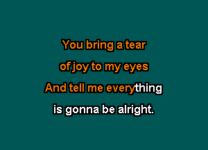 You bring a tear

of joy to my eyes

And tell me everything

is gonna be alright.