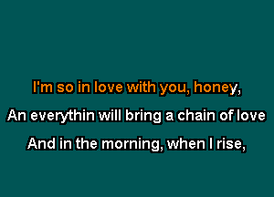 I'm so in love with you, honey,

An everythin will bring a chain oflove

And in the morning, when I rise,