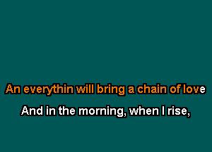 An everythin will bring a chain oflove

And in the morning, when I rise,