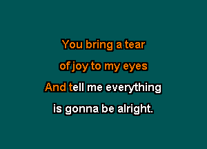 You bring a tear

of joy to my eyes

And tell me everything

is gonna be alright.