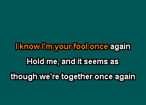 lknow I'm your fool once again

Hold me, and it seems as

though we're together once again