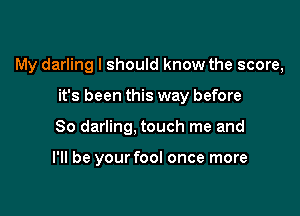 My darling I should know the score,

it's been this way before
So darling, touch me and

I'll be your fool once more
