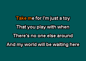 Take me for I'm just a toy
That you play with when

There's no one else around

And my world will be waiting here