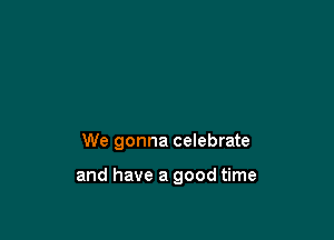 We gonna celebrate

and have a good time