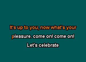 It's up to you, now what's your

pleasure. come on! come on!

Let's celebrate