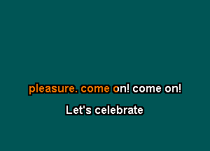 pleasure. come on! come on!

Let's celebrate