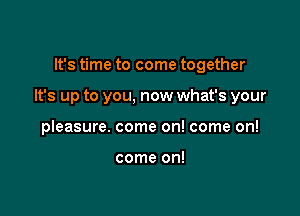It's time to come together

It's up to you, now what's your

pleasure. come on! come on!

come on!