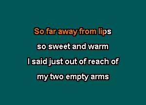 So far away from lips

so sweet and warm

I said just out of reach of

my two empty arms