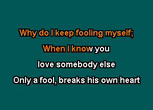 Why do I keep fooling myselt

When I know you

love somebody else

Only a fool, breaks his own heart