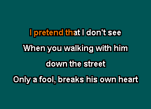 I pretend that I don't see
When you walking with him

down the street

Only a fool, breaks his own heart