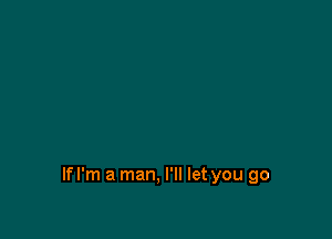 Ifl'm a man, I'll let you go