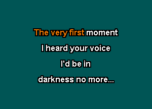 The very first moment

lheard your voice
I'd be in

darkness no more...