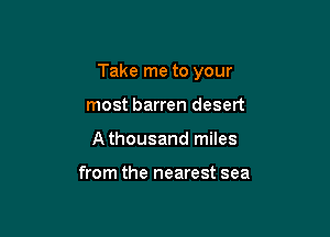 Take me to your

most barren desert
Athousand miles

from the nearest sea