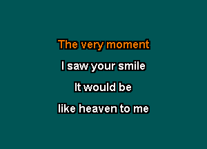 The very moment

lsaw your smile
It would be

like heaven to me