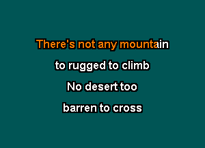 There's not any mountain

to rugged to climb
No desert too

barren to cross