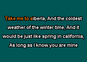 Take me to Siberia, And the coldest
weather of the winter time, And it
would bejust like spring in california,

As long as I know you are mine