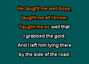 He taught me well boys,
taught me all I know.
Taught me so well that
lgrabbed the gold,
And I left him lying there

by the side of the road.