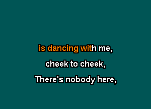 is dancing with me,

cheek to cheek,

There's nobody here,