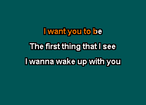 Iwant you to be
The first thing that I see

I wanna wake up with you