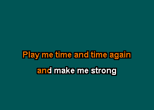 Play me time and time again

and make me strong