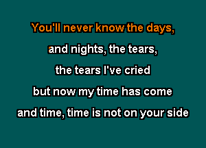 You'll never know the days,
and nights, the tears,
the tears I've cried

but now my time has come

and time, time is not on your side