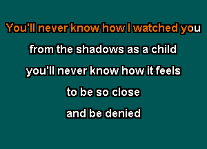 You'll never know how I watched you

from the shadows as a child

you'll never know how it feels

to be so close

and be denied