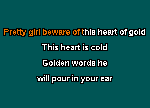 Pretty girl beware ofthis heart of gold
This heart is cold

Golden words he

will pour in your ear