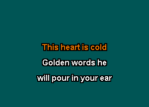 This heart is cold

Golden words he

will pour in your ear