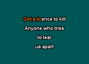 Got a licence to kill

Anyone who tries

to tear

us apart