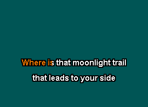 Where is that moonlight trail

that leads to your side