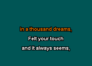 in a thousand dreams,

Felt your touch

and it always seems,